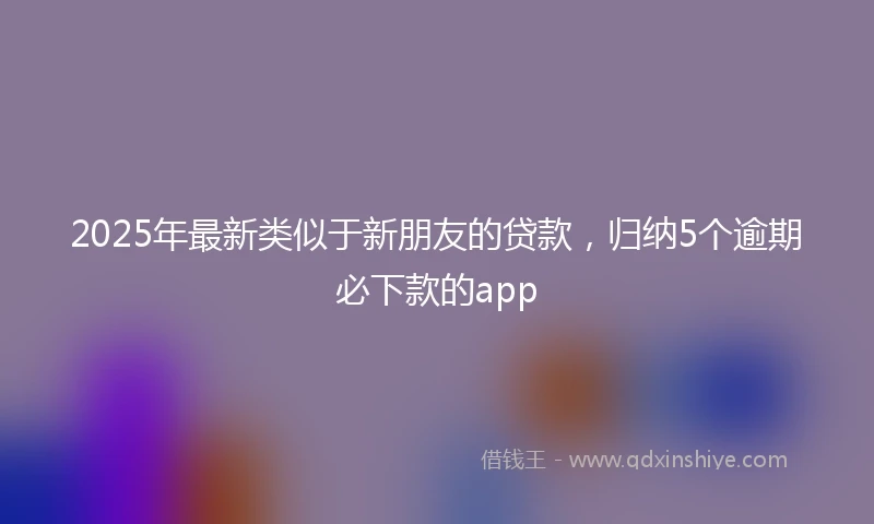 2025年最新类似于新朋友的贷款，归纳5个逾期必下款的app