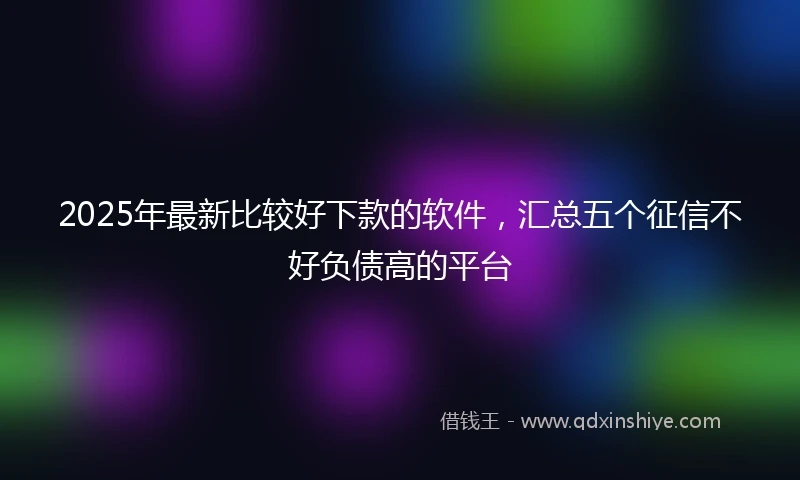 2025年最新比较好下款的软件，汇总五个征信不好负债高的平台