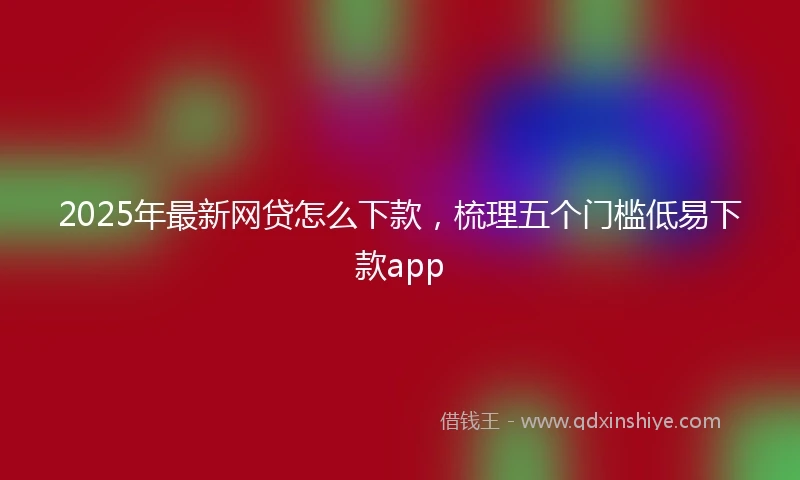 2025年最新网贷怎么下款，梳理五个门槛低易下款app