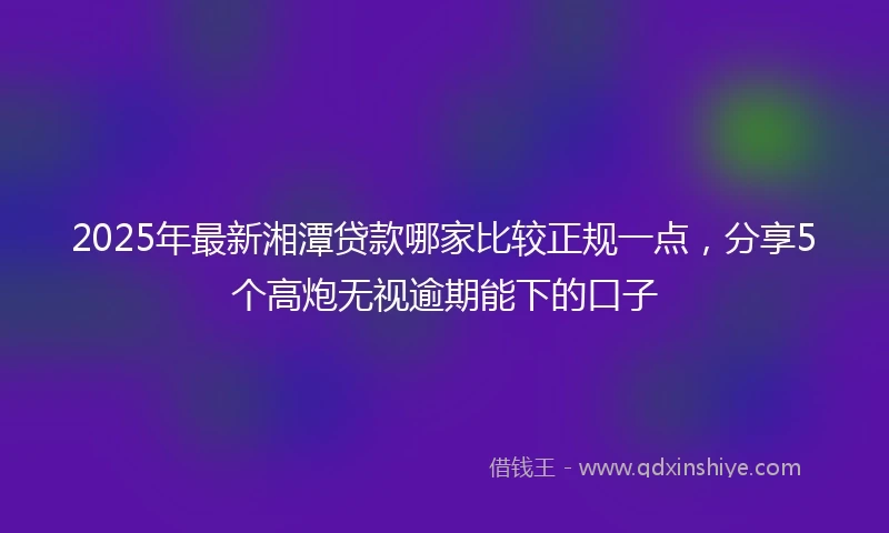 2025年最新湘潭贷款哪家比较正规一点，分享5个高炮无视逾期能下的口子
