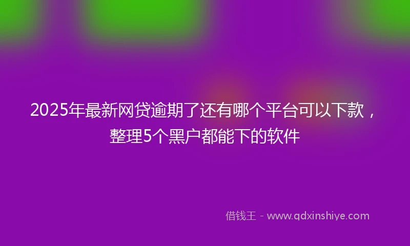 2025年最新网贷逾期了还有哪个平台可以下款，整理5个黑户都能下的软件