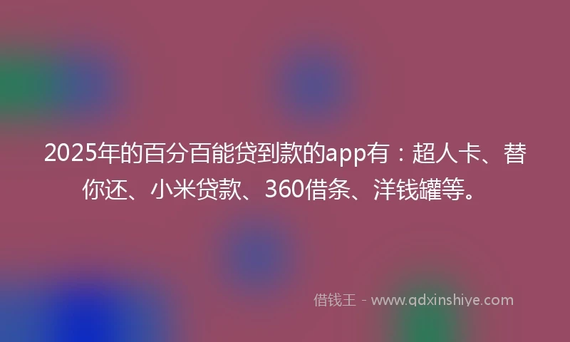 2025年的百分百能贷到款的app有：超人卡、替你还、小米贷款、360借条、洋钱罐等。