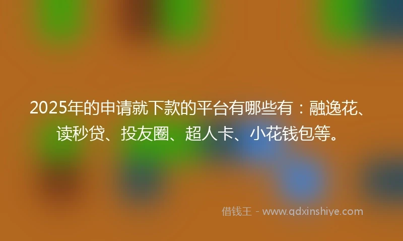 2025年的申请就下款的平台有哪些有：融逸花、读秒贷、投友圈、超人卡、小花钱包等。