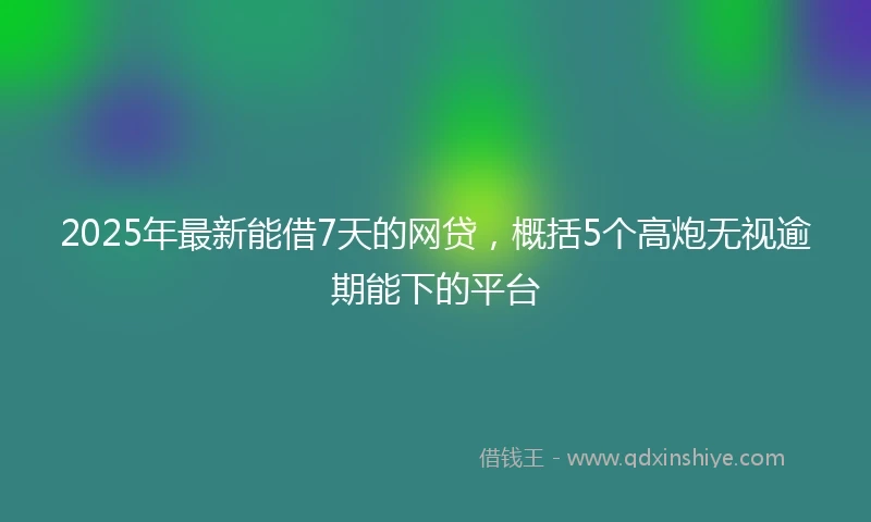 2025年最新能借7天的网贷，概括5个高炮无视逾期能下的平台