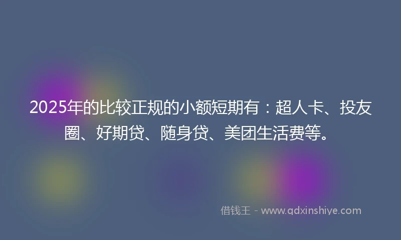 2025年的比较正规的小额短期有：超人卡、投友圈、好期贷、随身贷、美团生活费等。