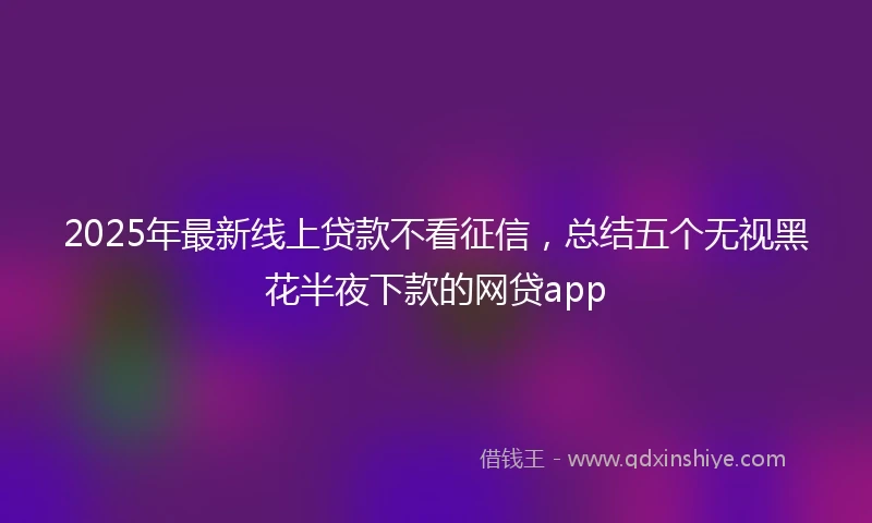 2025年最新线上贷款不看征信，总结五个无视黑花半夜下款的网贷app