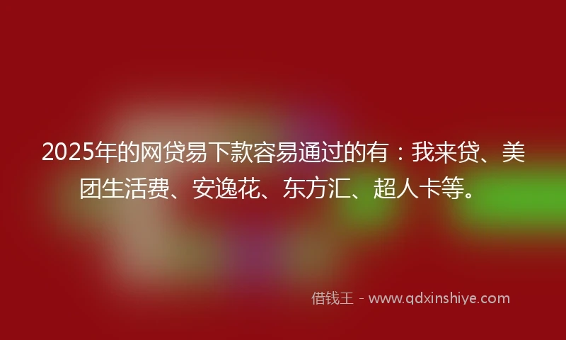 2025年的网贷易下款容易通过的有：我来贷、美团生活费、安逸花、东方汇、超人卡等。