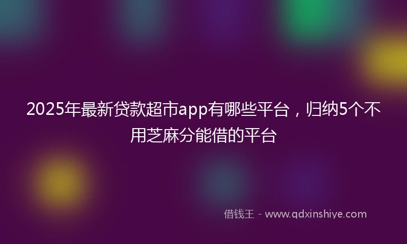 2025年最新贷款超市app有哪些平台，归纳5个不用芝麻分能借的平台