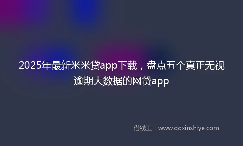 2025年最新米米贷app下载，盘点五个真正无视逾期大数据的网贷app