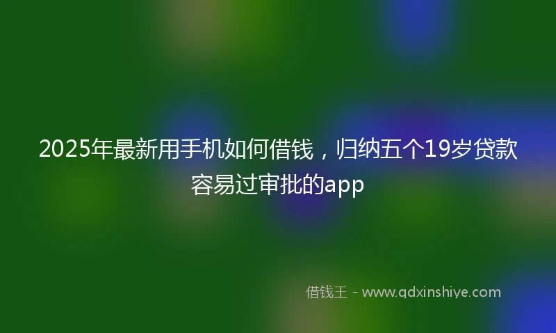 2025年最新用手机如何借钱，归纳五个19岁贷款容易过审批的app