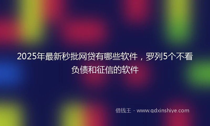 2025年最新秒批网贷有哪些软件，罗列5个不看负债和征信的软件