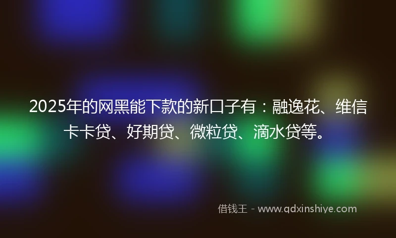 2025年的网黑能下款的新口子有：融逸花、维信卡卡贷、好期贷、微粒贷、滴水贷等。