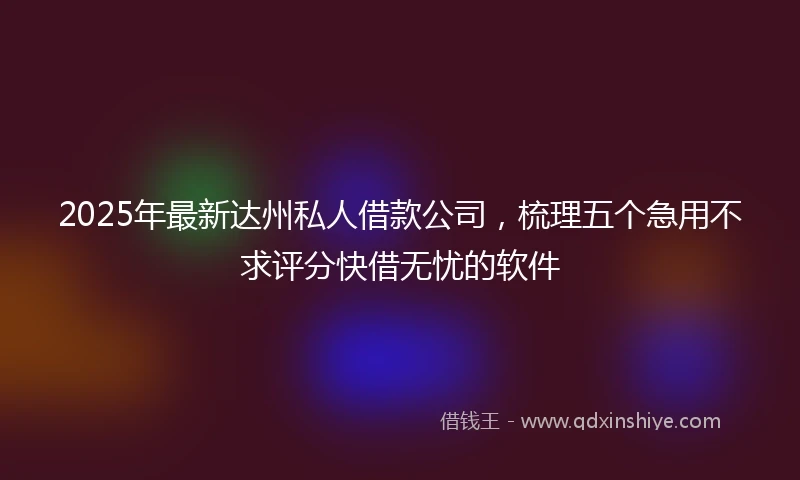 2025年最新达州私人借款公司，梳理五个急用不求评分快借无忧的软件