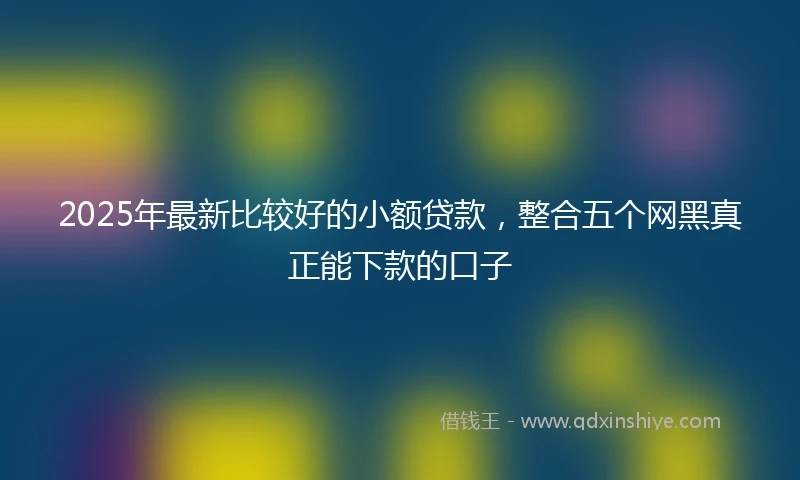 2025年最新比较好的小额贷款，整合五个网黑真正能下款的口子