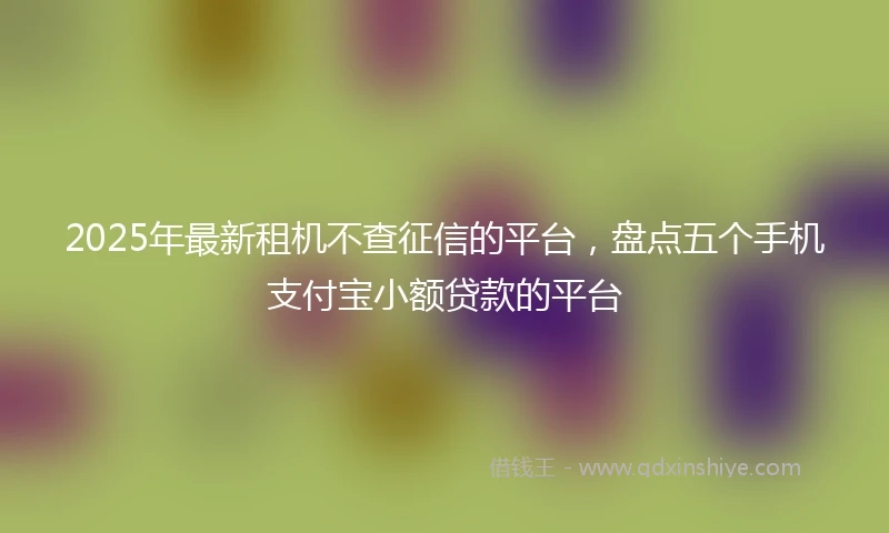 2025年最新租机不查征信的平台，盘点五个手机支付宝小额贷款的平台
