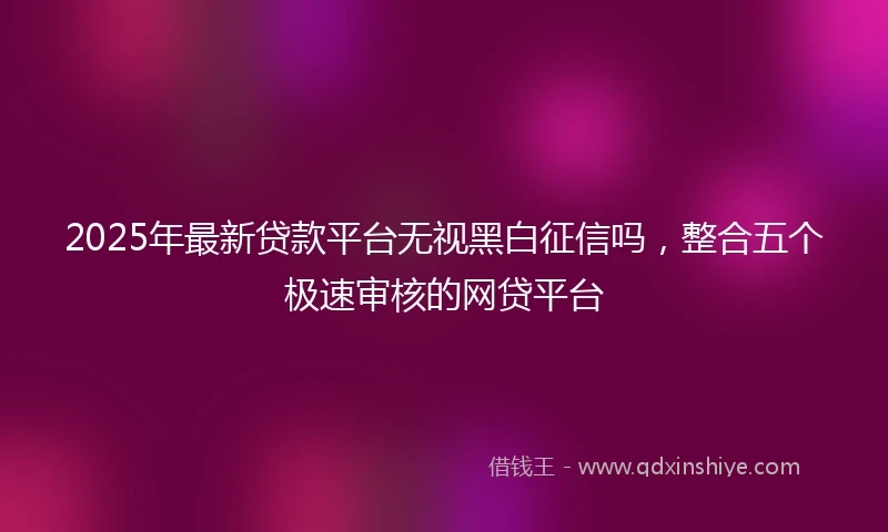 2025年最新贷款平台无视黑白征信吗，整合五个极速审核的网贷平台