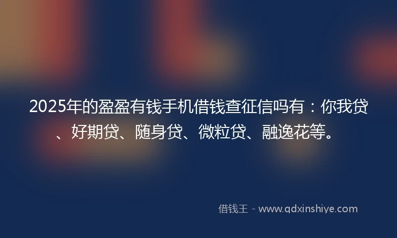 2025年的盈盈有钱手机借钱查征信吗有：你我贷、好期贷、随身贷、微粒贷、融逸花等。