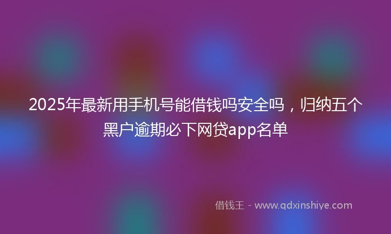 2025年最新用手机号能借钱吗安全吗，归纳五个黑户逾期必下网贷app名单