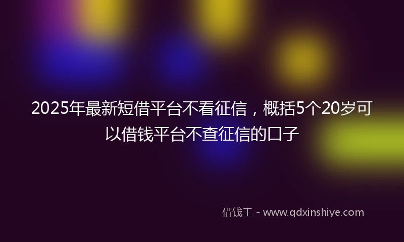 2025年最新短借平台不看征信，概括5个20岁可以借钱平台不查征信的口子