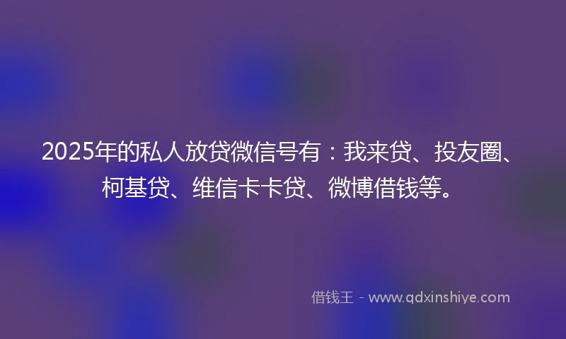2025年的私人放贷微信号有：我来贷、投友圈、柯基贷、维信卡卡贷、微博借钱等。