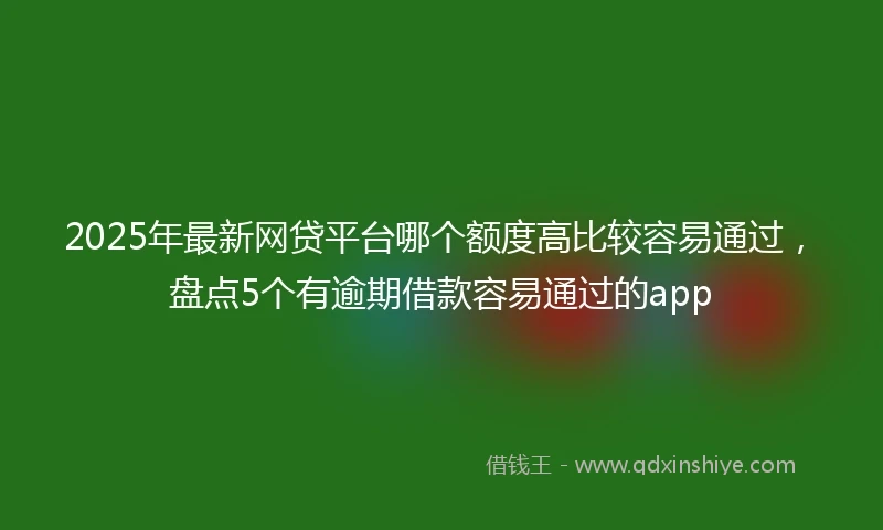 2025年最新网贷平台哪个额度高比较容易通过，盘点5个有逾期借款容易通过的app