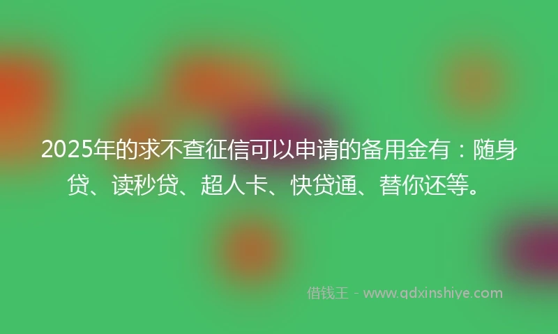 2025年的求不查征信可以申请的备用金有：随身贷、读秒贷、超人卡、快贷通、替你还等。