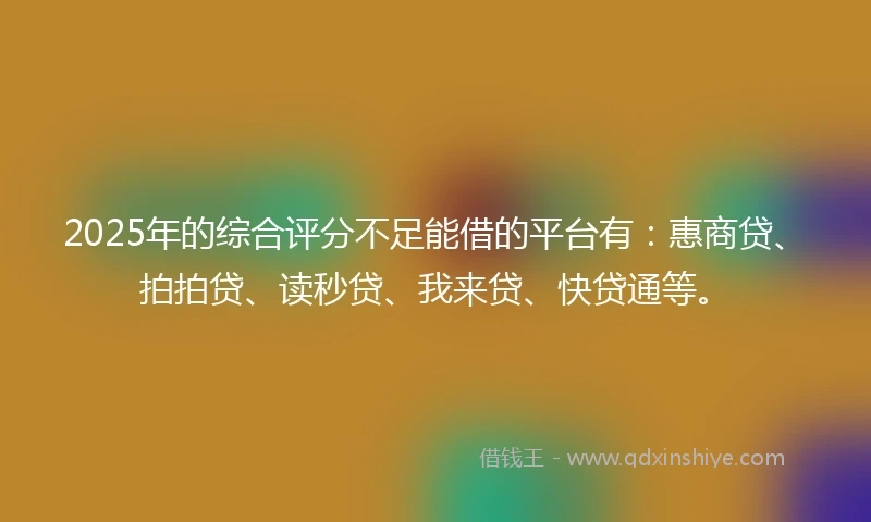 2025年的综合评分不足能借的平台有：惠商贷、拍拍贷、读秒贷、我来贷、快贷通等。