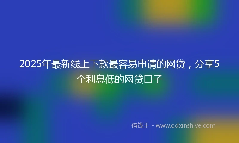 2025年最新线上下款最容易申请的网贷，分享5个利息低的网贷口子