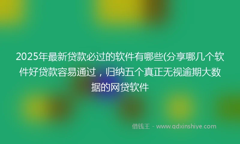 2025年最新贷款必过的软件有哪些(分享哪几个软件好贷款容易通过，归纳五个真正无视逾期大数据的网贷软件