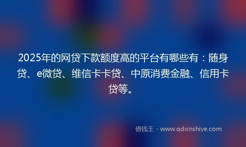 2025年的网贷下款额度高的平台有哪些有:随身贷、e微贷、维信卡卡贷、中原消费金融、信用卡贷等。