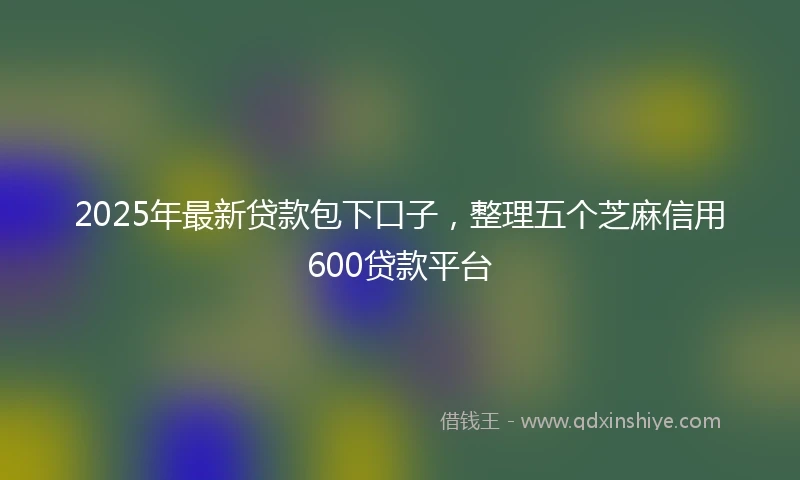 2025年最新贷款包下口子，整理五个芝麻信用600贷款平台