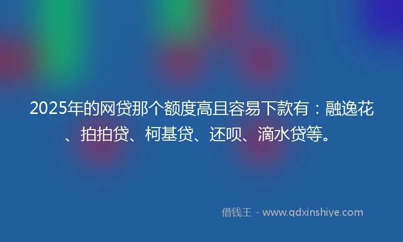 2025年的网贷那个额度高且容易下款有：融逸花、拍拍贷、柯基贷、还呗、滴水贷等。