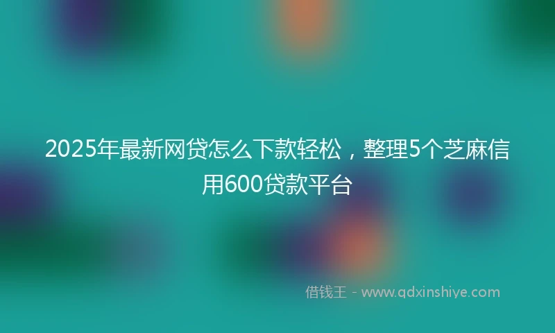 2025年最新网贷怎么下款轻松，整理5个芝麻信用600贷款平台