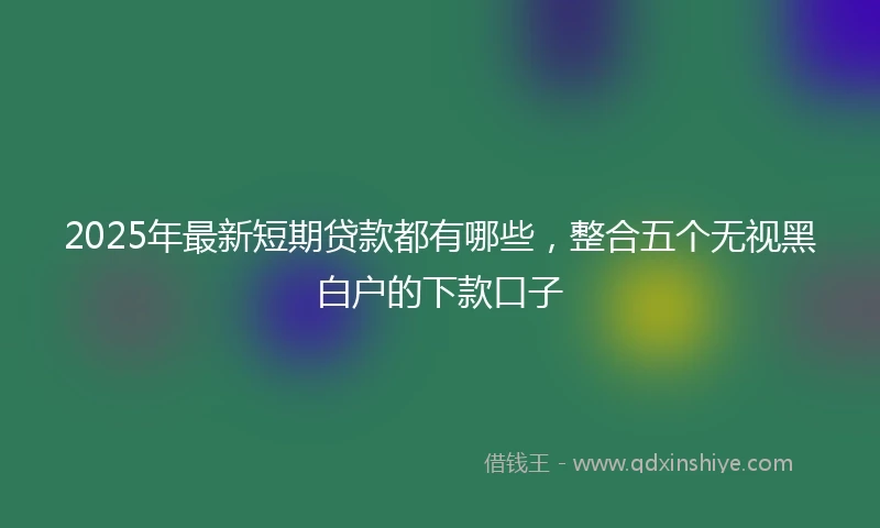 2025年最新短期贷款都有哪些，整合五个无视黑白户的下款口子