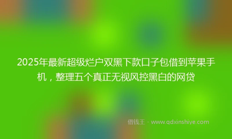 2025年最新超级烂户双黑下款口子包借到苹果手机，整理五个真正无视风控黑白的网贷