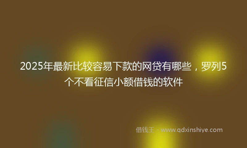 2025年最新比较容易下款的网贷有哪些，罗列5个不看征信小额借钱的软件