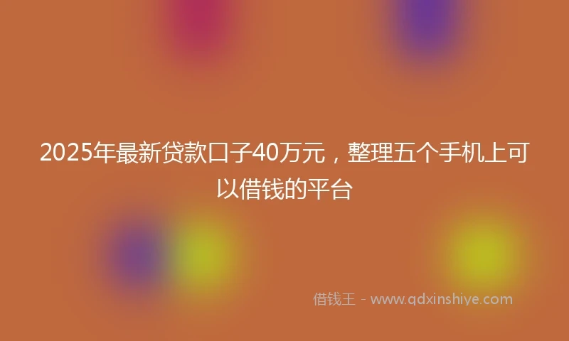2025年最新贷款口子40万元，整理五个手机上可以借钱的平台