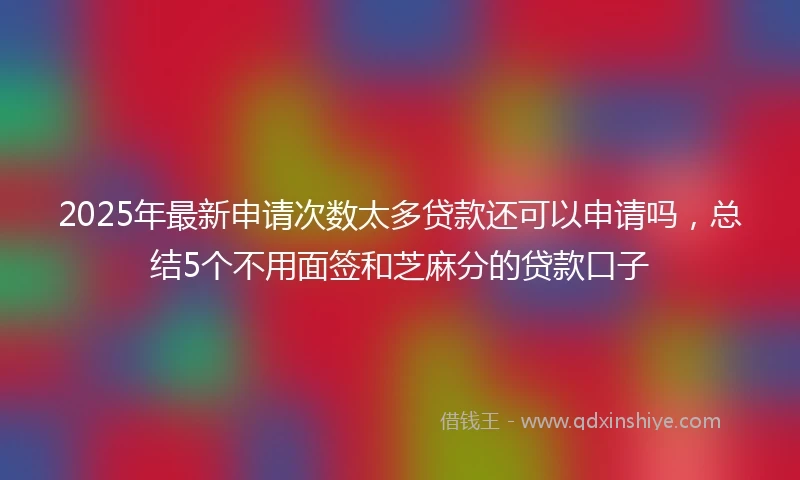 2025年最新申请次数太多贷款还可以申请吗，总结5个不用面签和芝麻分的贷款口子