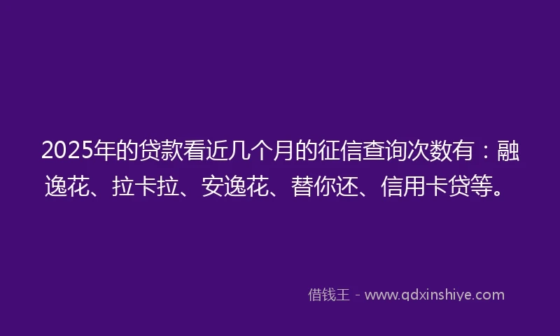 2025年的贷款看近几个月的征信查询次数有：融逸花、拉卡拉、安逸花、替你还、信用卡贷等。