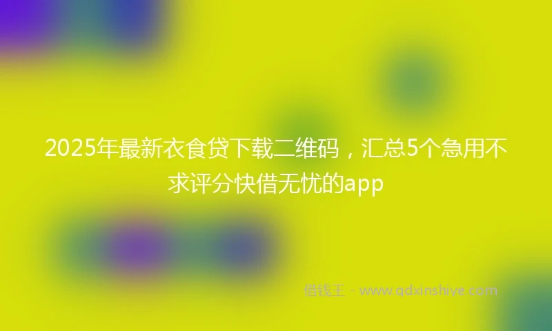 2025年最新衣食贷下载二维码，汇总5个急用不求评分快借无忧的app