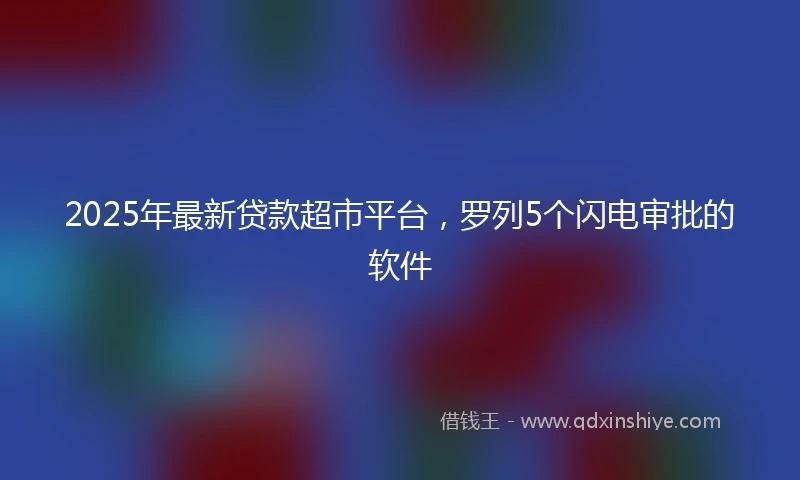 2025年最新贷款超市平台，罗列5个闪电审批的软件