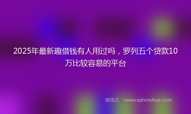 2025年最新趣借钱有人用过吗，罗列五个贷款10万比较容易的平台