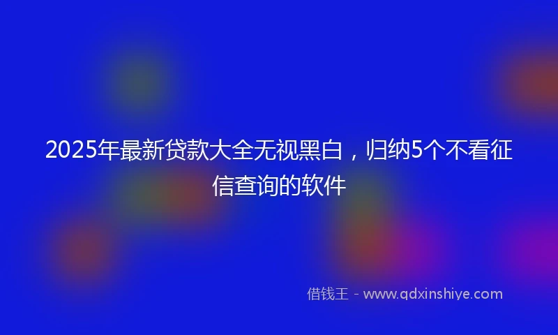 2025年最新贷款大全无视黑白，归纳5个不看征信查询的软件