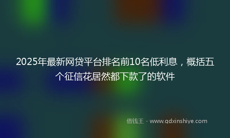 2025年最新网贷平台排名前10名低利息，概括五个征信花居然都下款了的软件