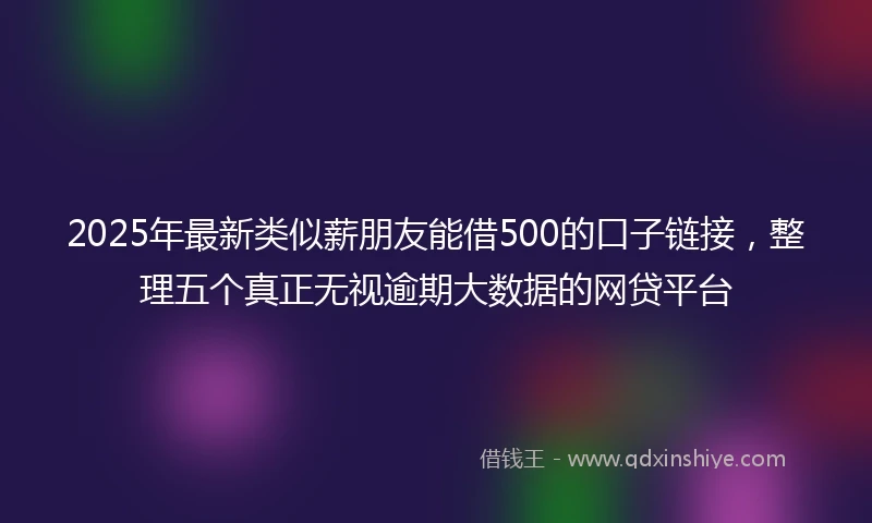 2025年最新类似薪朋友能借500的口子链接，整理五个真正无视逾期大数据的网贷平台