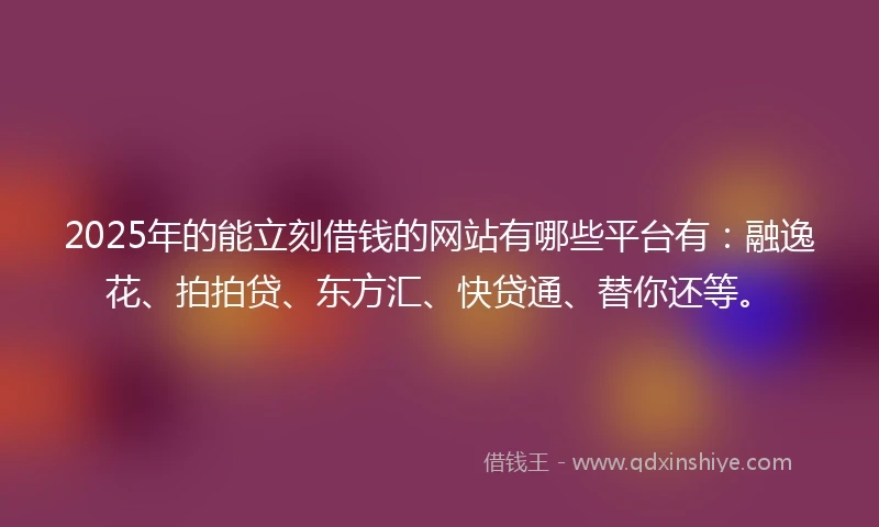 2025年的能立刻借钱的网站有哪些平台有：融逸花、拍拍贷、东方汇、快贷通、替你还等。