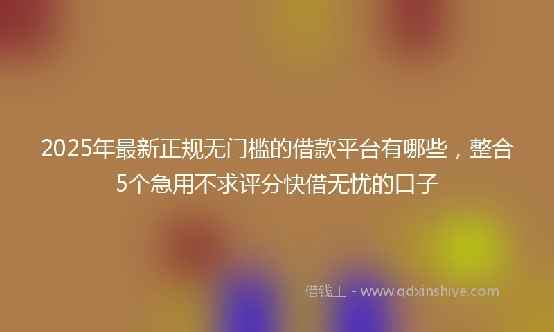 2025年最新正规无门槛的借款平台有哪些，整合5个急用不求评分快借无忧的口子