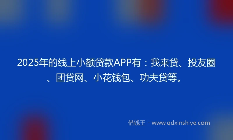 2025年的线上小额贷款APP有：我来贷、投友圈、团贷网、小花钱包、功夫贷等。