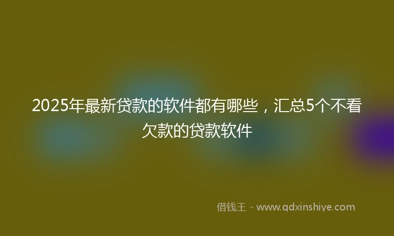 2025年最新贷款的软件都有哪些，汇总5个不看欠款的贷款软件