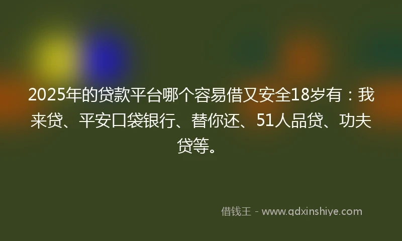 2025年的贷款平台哪个容易借又安全18岁有：我来贷、平安口袋银行、替你还、51人品贷、功夫贷等。